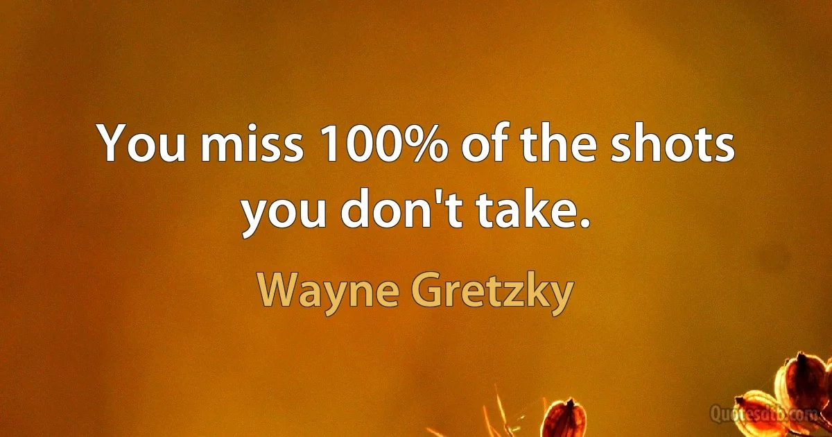 You miss 100% of the shots you don't take. (Wayne Gretzky)