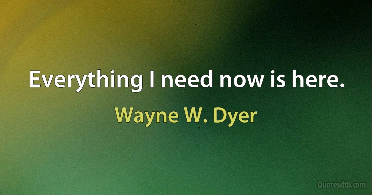 Everything I need now is here. (Wayne W. Dyer)