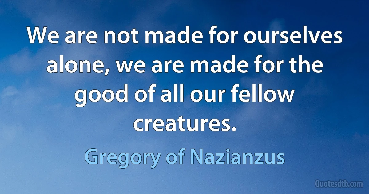 We are not made for ourselves alone, we are made for the good of all our fellow creatures. (Gregory of Nazianzus)