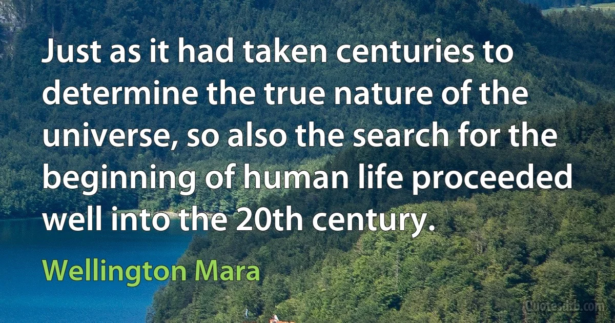 Just as it had taken centuries to determine the true nature of the universe, so also the search for the beginning of human life proceeded well into the 20th century. (Wellington Mara)