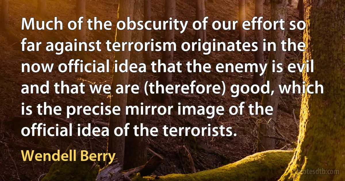 Much of the obscurity of our effort so far against terrorism originates in the now official idea that the enemy is evil and that we are (therefore) good, which is the precise mirror image of the official idea of the terrorists. (Wendell Berry)