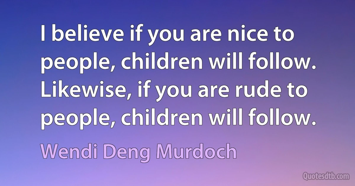 I believe if you are nice to people, children will follow. Likewise, if you are rude to people, children will follow. (Wendi Deng Murdoch)