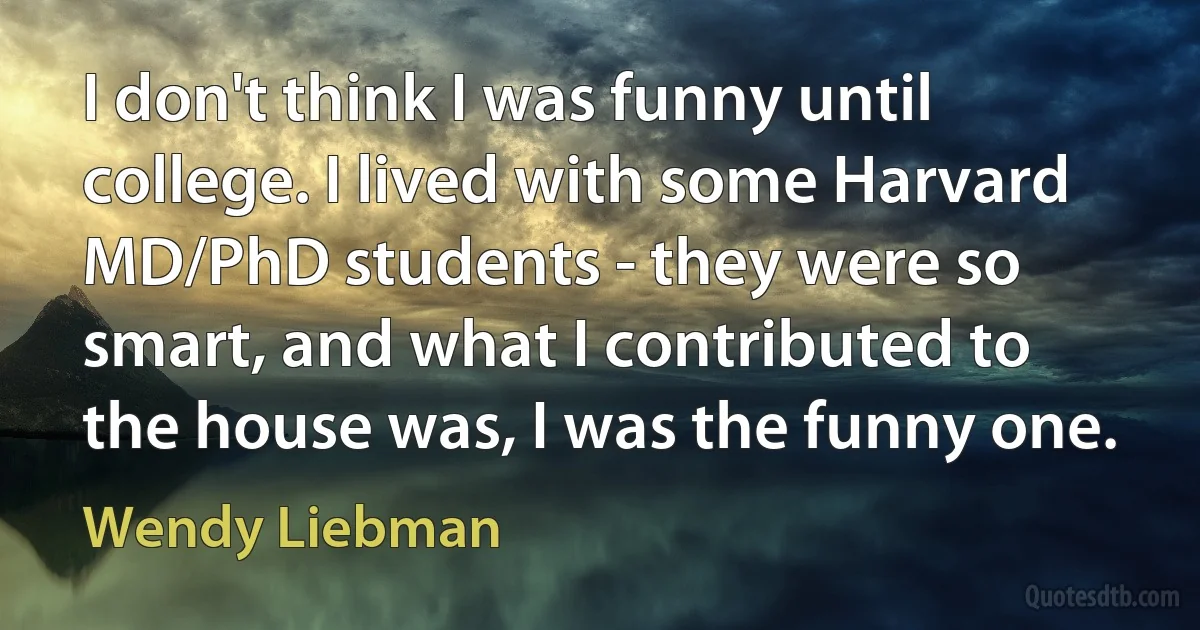 I don't think I was funny until college. I lived with some Harvard MD/PhD students - they were so smart, and what I contributed to the house was, I was the funny one. (Wendy Liebman)