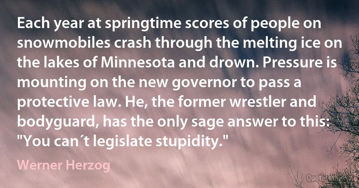 Each year at springtime scores of people on snowmobiles crash through the melting ice on the lakes of Minnesota and drown. Pressure is mounting on the new governor to pass a protective law. He, the former wrestler and bodyguard, has the only sage answer to this: "You can´t legislate stupidity." (Werner Herzog)