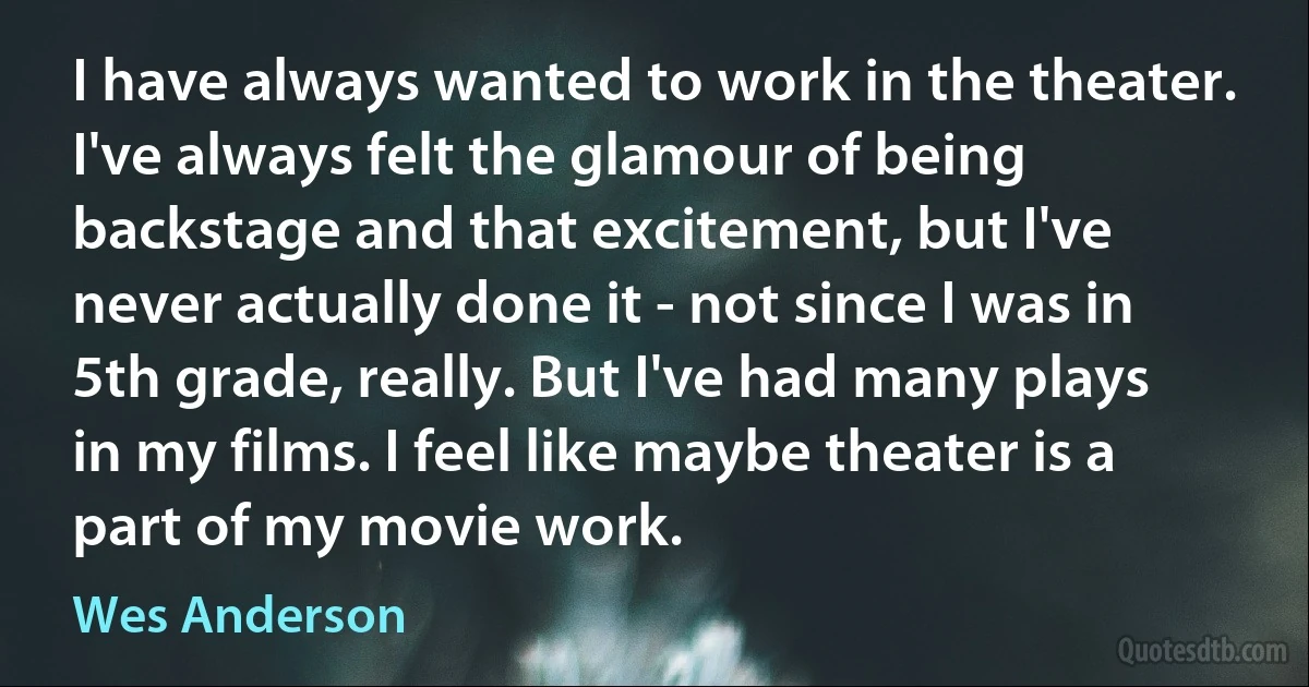 I have always wanted to work in the theater. I've always felt the glamour of being backstage and that excitement, but I've never actually done it - not since I was in 5th grade, really. But I've had many plays in my films. I feel like maybe theater is a part of my movie work. (Wes Anderson)