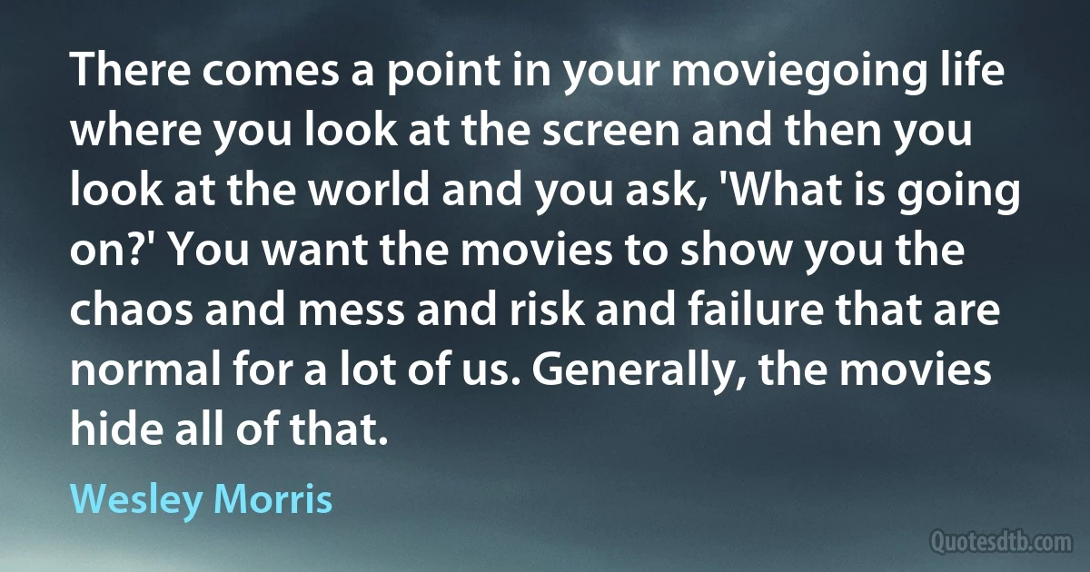 There comes a point in your moviegoing life where you look at the screen and then you look at the world and you ask, 'What is going on?' You want the movies to show you the chaos and mess and risk and failure that are normal for a lot of us. Generally, the movies hide all of that. (Wesley Morris)