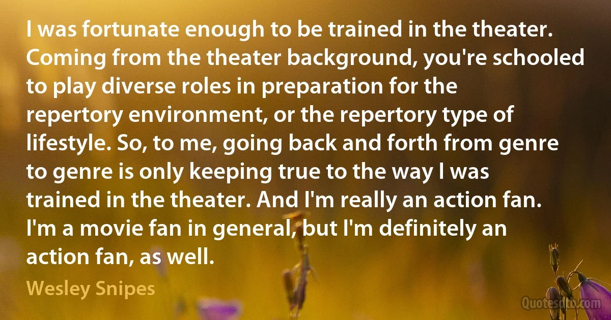 I was fortunate enough to be trained in the theater. Coming from the theater background, you're schooled to play diverse roles in preparation for the repertory environment, or the repertory type of lifestyle. So, to me, going back and forth from genre to genre is only keeping true to the way I was trained in the theater. And I'm really an action fan. I'm a movie fan in general, but I'm definitely an action fan, as well. (Wesley Snipes)