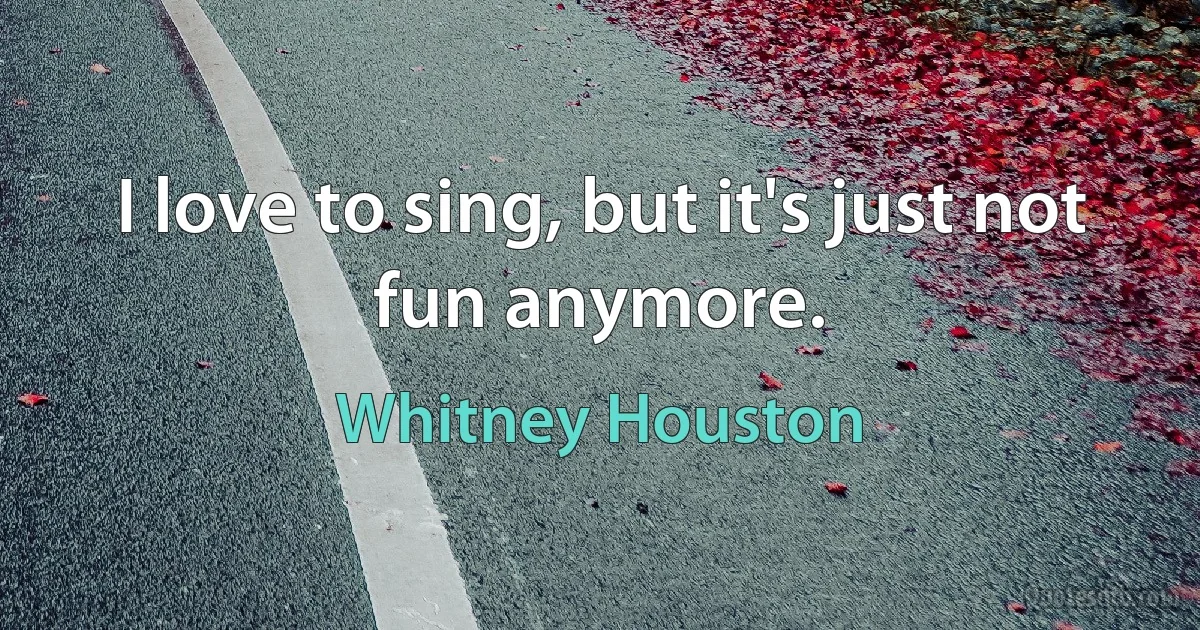 I love to sing, but it's just not fun anymore. (Whitney Houston)