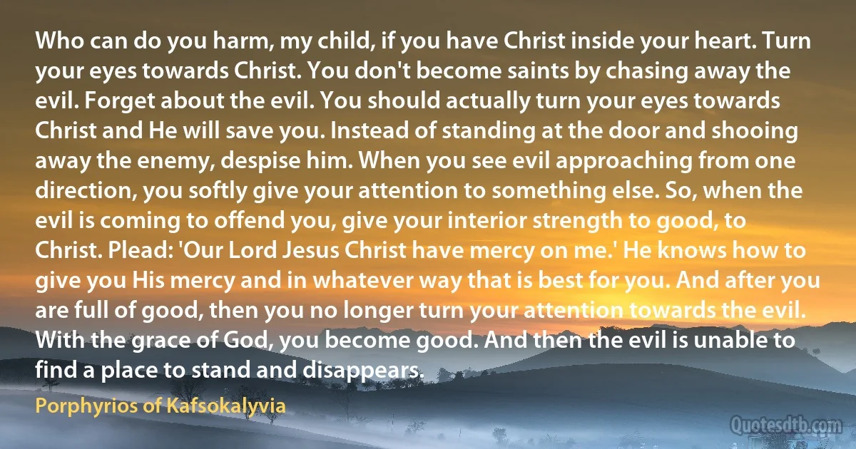 Who can do you harm, my child, if you have Christ inside your heart. Turn your eyes towards Christ. You don't become saints by chasing away the evil. Forget about the evil. You should actually turn your eyes towards Christ and He will save you. Instead of standing at the door and shooing away the enemy, despise him. When you see evil approaching from one direction, you softly give your attention to something else. So, when the evil is coming to offend you, give your interior strength to good, to Christ. Plead: 'Our Lord Jesus Christ have mercy on me.' He knows how to give you His mercy and in whatever way that is best for you. And after you are full of good, then you no longer turn your attention towards the evil. With the grace of God, you become good. And then the evil is unable to find a place to stand and disappears. (Porphyrios of Kafsokalyvia)