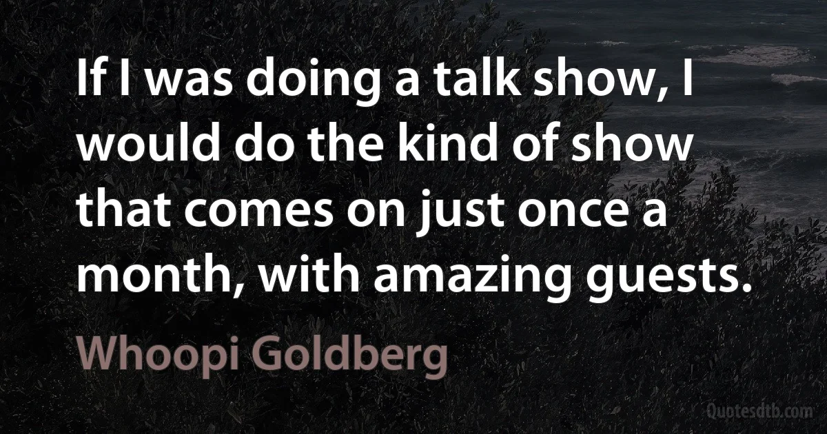 If I was doing a talk show, I would do the kind of show that comes on just once a month, with amazing guests. (Whoopi Goldberg)