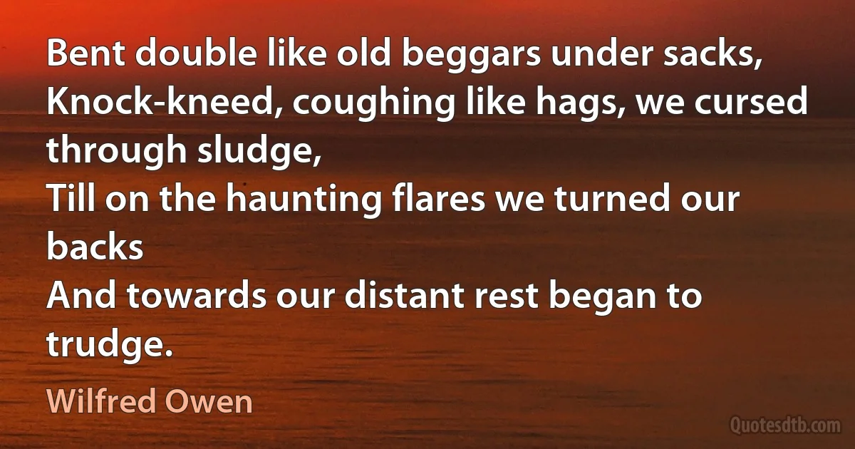 Bent double like old beggars under sacks,
Knock-kneed, coughing like hags, we cursed through sludge,
Till on the haunting flares we turned our backs
And towards our distant rest began to trudge. (Wilfred Owen)