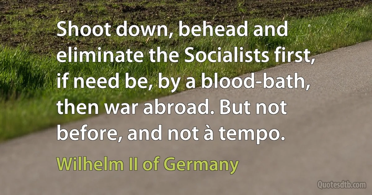 Shoot down, behead and eliminate the Socialists first, if need be, by a blood-bath, then war abroad. But not before, and not à tempo. (Wilhelm II of Germany)