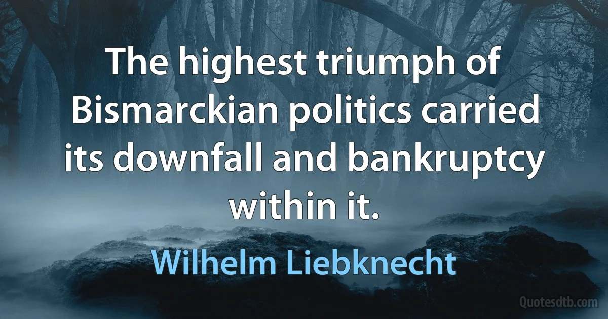 The highest triumph of Bismarckian politics carried its downfall and bankruptcy within it. (Wilhelm Liebknecht)