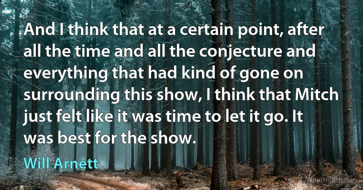 And I think that at a certain point, after all the time and all the conjecture and everything that had kind of gone on surrounding this show, I think that Mitch just felt like it was time to let it go. It was best for the show. (Will Arnett)