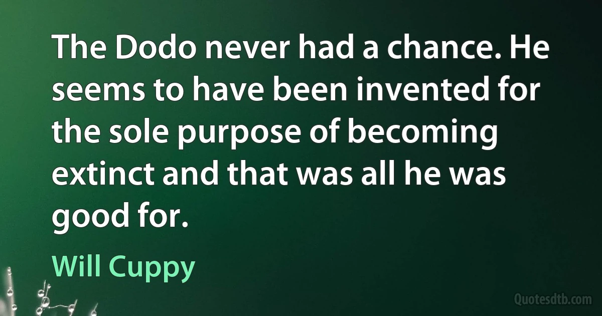 The Dodo never had a chance. He seems to have been invented for the sole purpose of becoming extinct and that was all he was good for. (Will Cuppy)