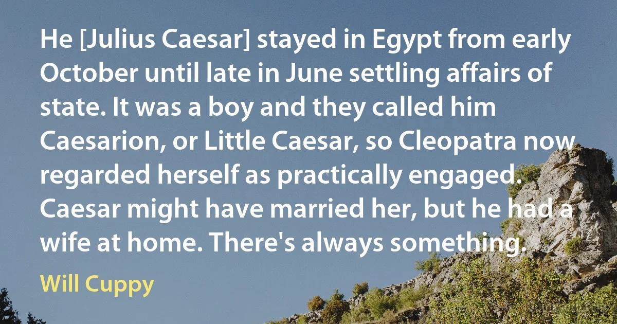 He [Julius Caesar] stayed in Egypt from early October until late in June settling affairs of state. It was a boy and they called him Caesarion, or Little Caesar, so Cleopatra now regarded herself as practically engaged. Caesar might have married her, but he had a wife at home. There's always something. (Will Cuppy)