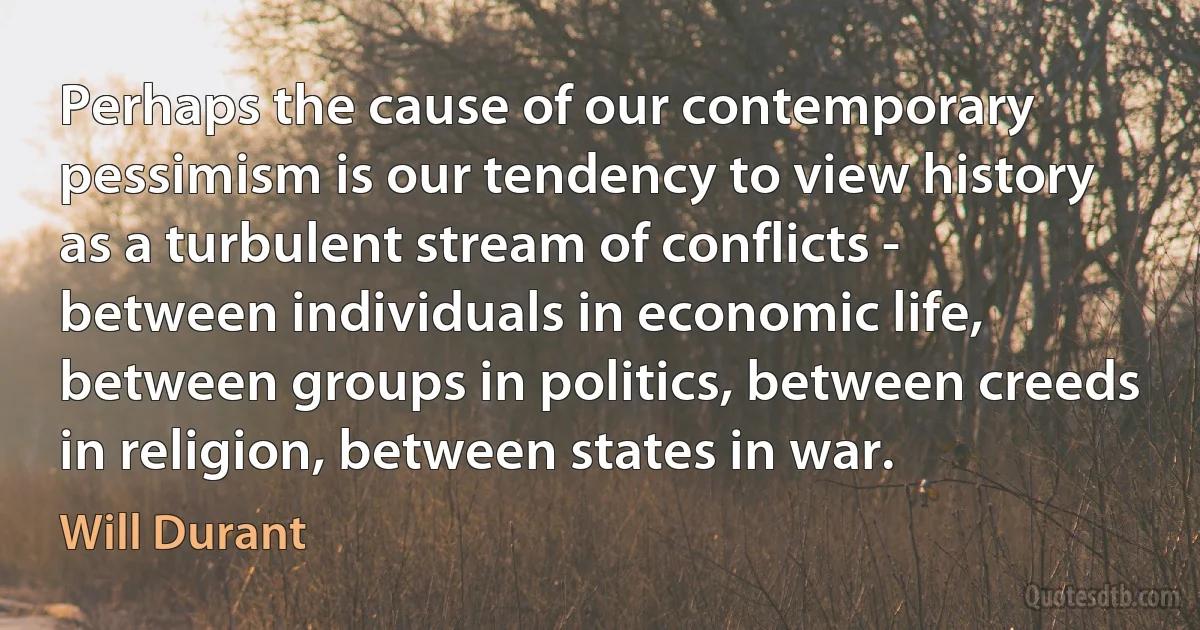 Perhaps the cause of our contemporary pessimism is our tendency to view history as a turbulent stream of conflicts - between individuals in economic life, between groups in politics, between creeds in religion, between states in war. (Will Durant)