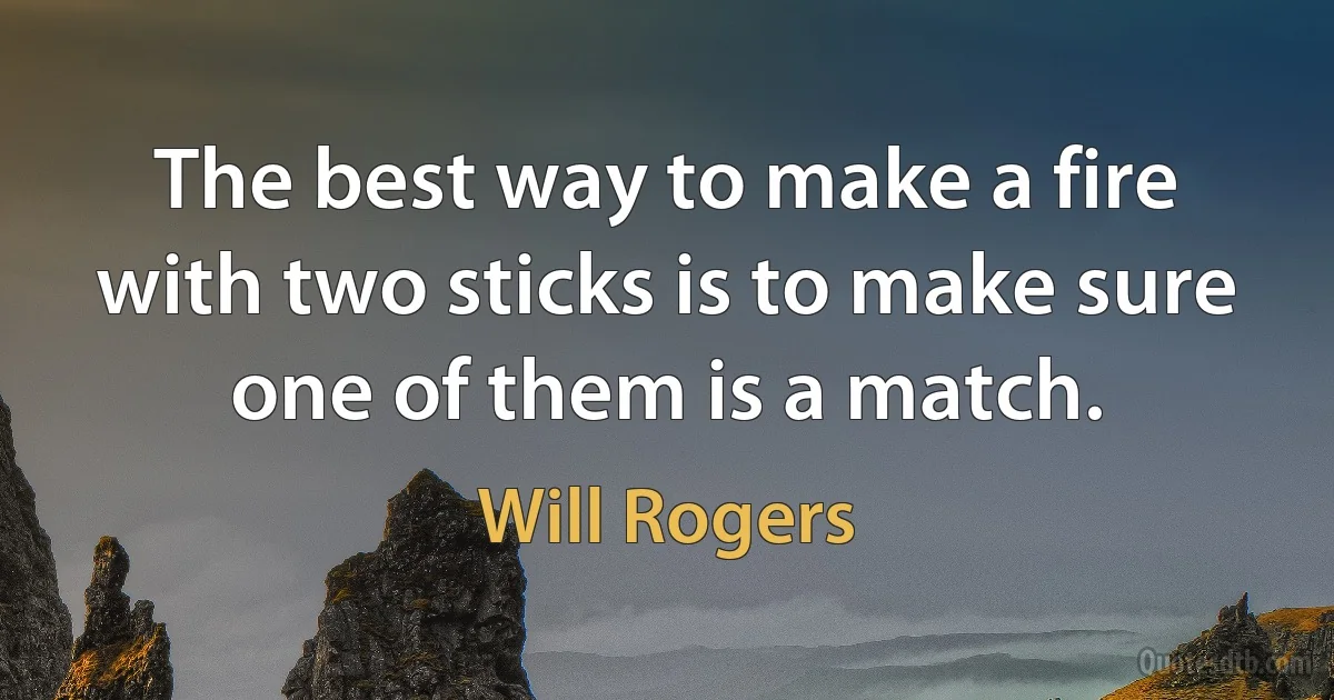 The best way to make a fire with two sticks is to make sure one of them is a match. (Will Rogers)