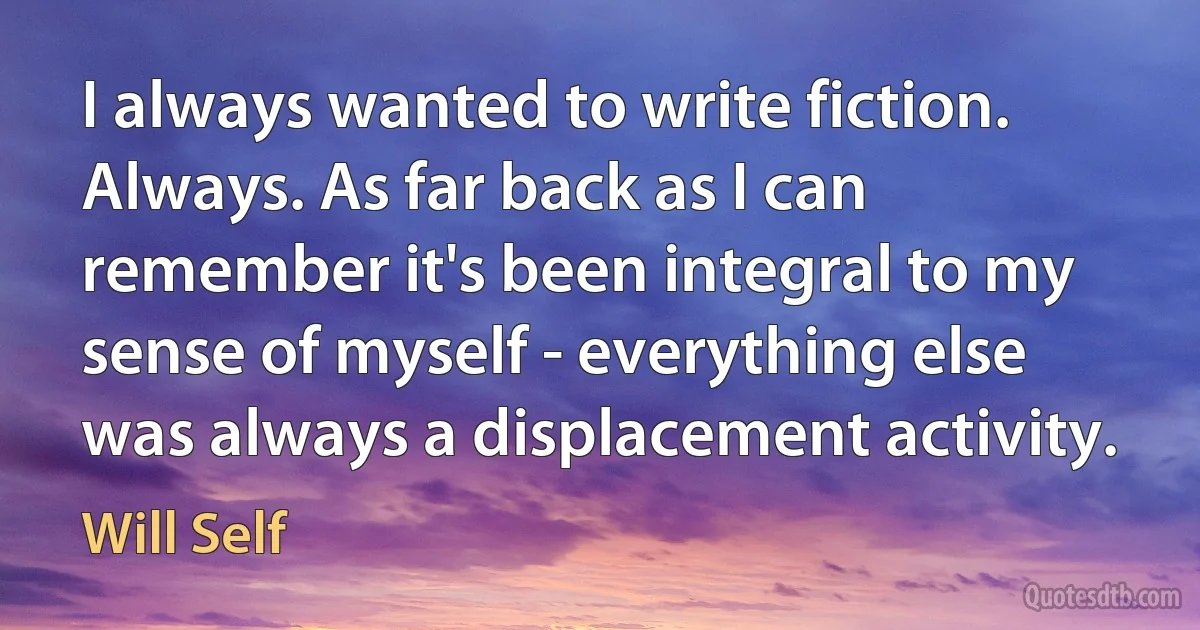 I always wanted to write fiction. Always. As far back as I can remember it's been integral to my sense of myself - everything else was always a displacement activity. (Will Self)