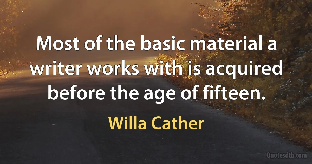 Most of the basic material a writer works with is acquired before the age of fifteen. (Willa Cather)