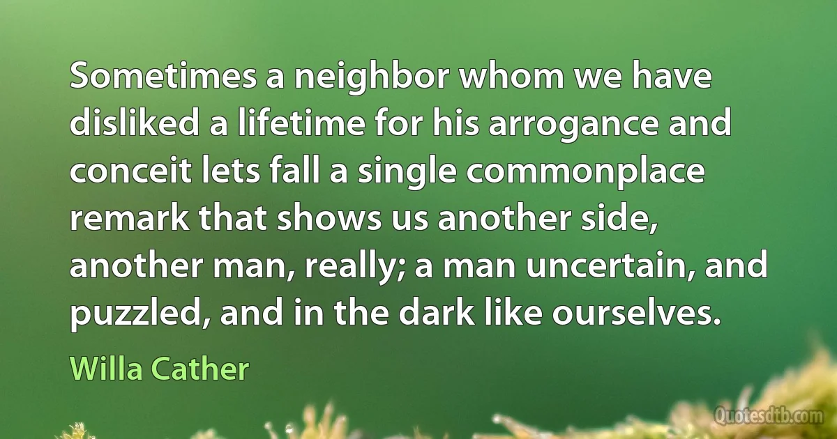 Sometimes a neighbor whom we have disliked a lifetime for his arrogance and conceit lets fall a single commonplace remark that shows us another side, another man, really; a man uncertain, and puzzled, and in the dark like ourselves. (Willa Cather)