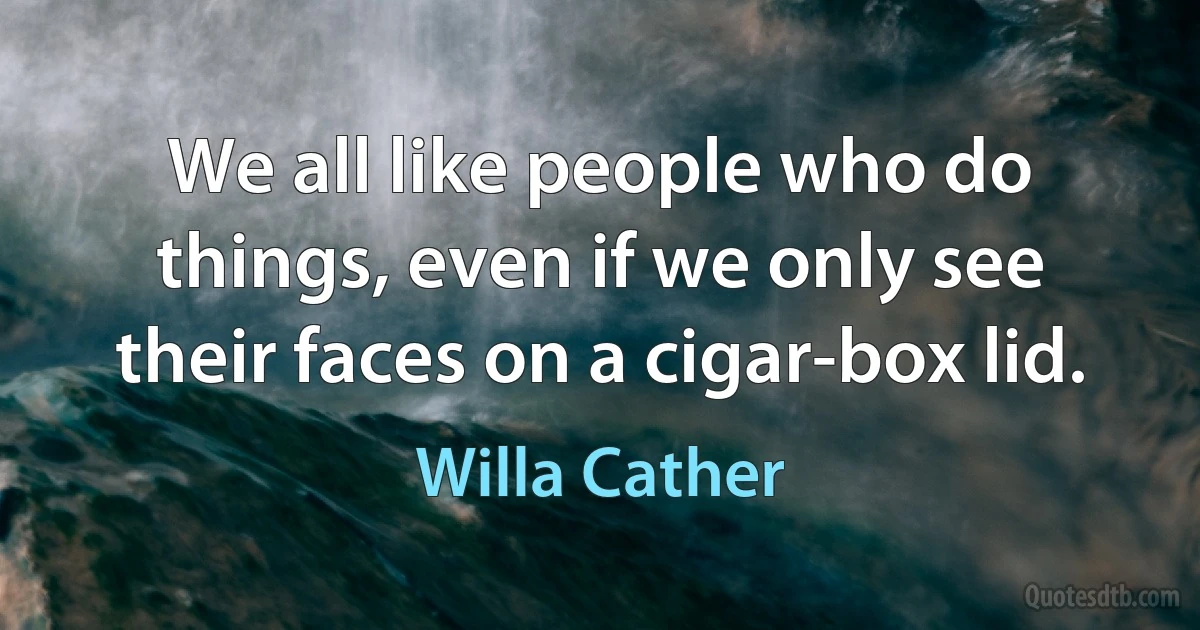 We all like people who do things, even if we only see their faces on a cigar-box lid. (Willa Cather)