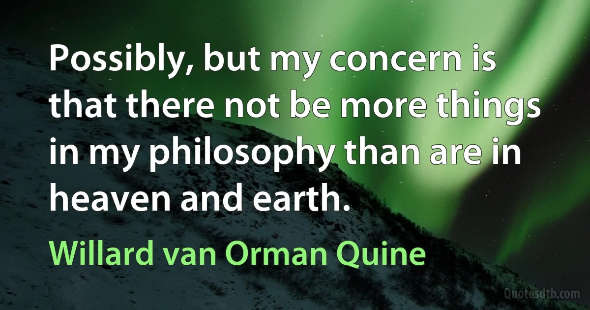 Possibly, but my concern is that there not be more things in my philosophy than are in heaven and earth. (Willard van Orman Quine)