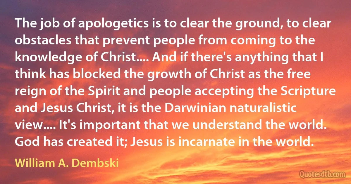 The job of apologetics is to clear the ground, to clear obstacles that prevent people from coming to the knowledge of Christ.... And if there's anything that I think has blocked the growth of Christ as the free reign of the Spirit and people accepting the Scripture and Jesus Christ, it is the Darwinian naturalistic view.... It's important that we understand the world. God has created it; Jesus is incarnate in the world. (William A. Dembski)