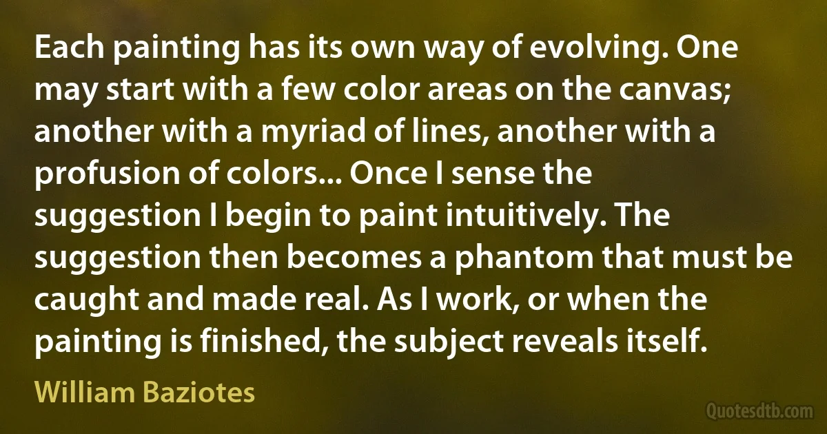 Each painting has its own way of evolving. One may start with a few color areas on the canvas; another with a myriad of lines, another with a profusion of colors... Once I sense the suggestion I begin to paint intuitively. The suggestion then becomes a phantom that must be caught and made real. As I work, or when the painting is finished, the subject reveals itself. (William Baziotes)