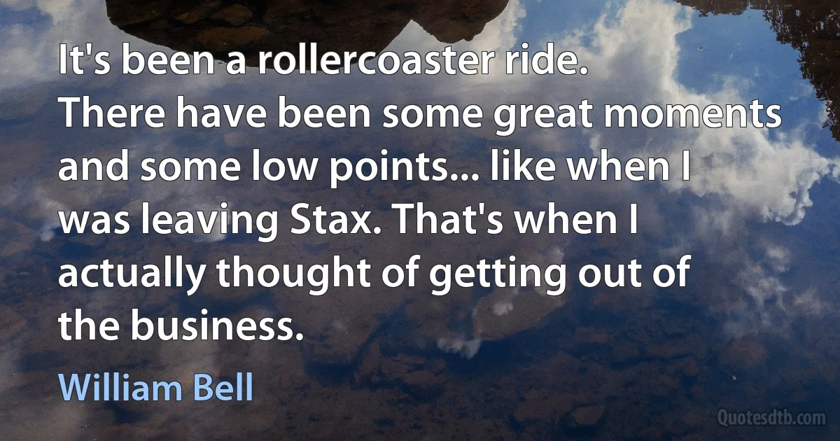 It's been a rollercoaster ride. There have been some great moments and some low points... like when I was leaving Stax. That's when I actually thought of getting out of the business. (William Bell)