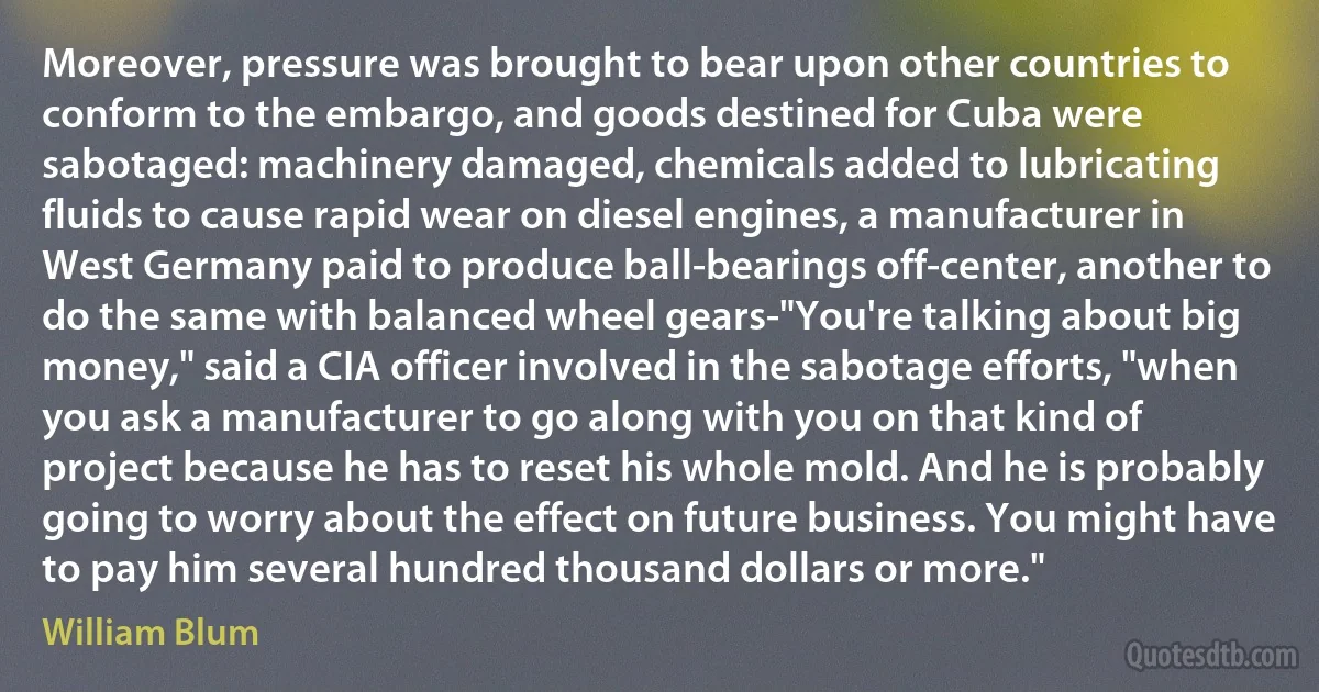 Moreover, pressure was brought to bear upon other countries to conform to the embargo, and goods destined for Cuba were sabotaged: machinery damaged, chemicals added to lubricating fluids to cause rapid wear on diesel engines, a manufacturer in West Germany paid to produce ball-bearings off-center, another to do the same with balanced wheel gears-"You're talking about big money," said a CIA officer involved in the sabotage efforts, "when you ask a manufacturer to go along with you on that kind of project because he has to reset his whole mold. And he is probably going to worry about the effect on future business. You might have to pay him several hundred thousand dollars or more." (William Blum)