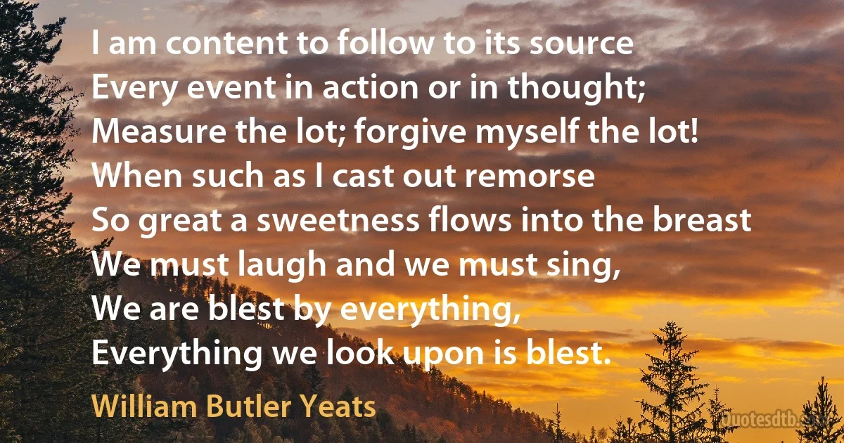 I am content to follow to its source
Every event in action or in thought;
Measure the lot; forgive myself the lot!
When such as I cast out remorse
So great a sweetness flows into the breast
We must laugh and we must sing,
We are blest by everything,
Everything we look upon is blest. (William Butler Yeats)