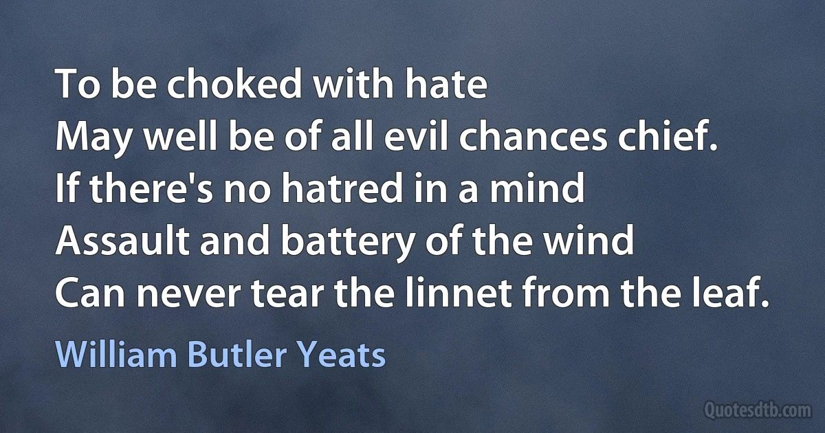 To be choked with hate
May well be of all evil chances chief.
If there's no hatred in a mind
Assault and battery of the wind
Can never tear the linnet from the leaf. (William Butler Yeats)