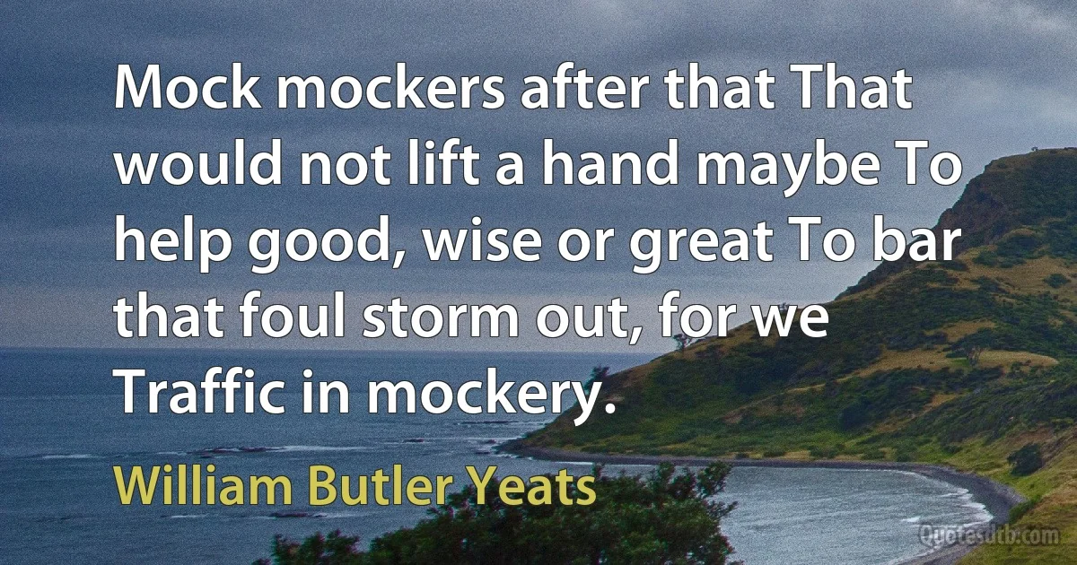 Mock mockers after that That would not lift a hand maybe To help good, wise or great To bar that foul storm out, for we Traffic in mockery. (William Butler Yeats)