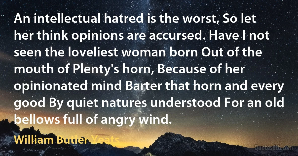 An intellectual hatred is the worst, So let her think opinions are accursed. Have I not seen the loveliest woman born Out of the mouth of Plenty's horn, Because of her opinionated mind Barter that horn and every good By quiet natures understood For an old bellows full of angry wind. (William Butler Yeats)