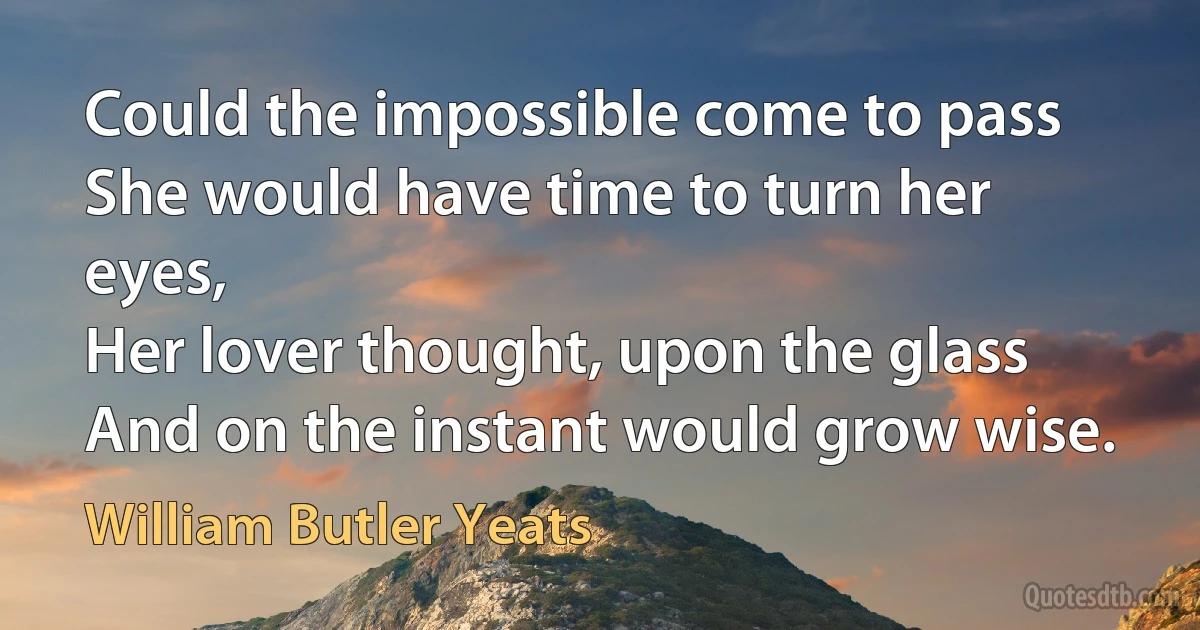 Could the impossible come to pass
She would have time to turn her eyes,
Her lover thought, upon the glass
And on the instant would grow wise. (William Butler Yeats)