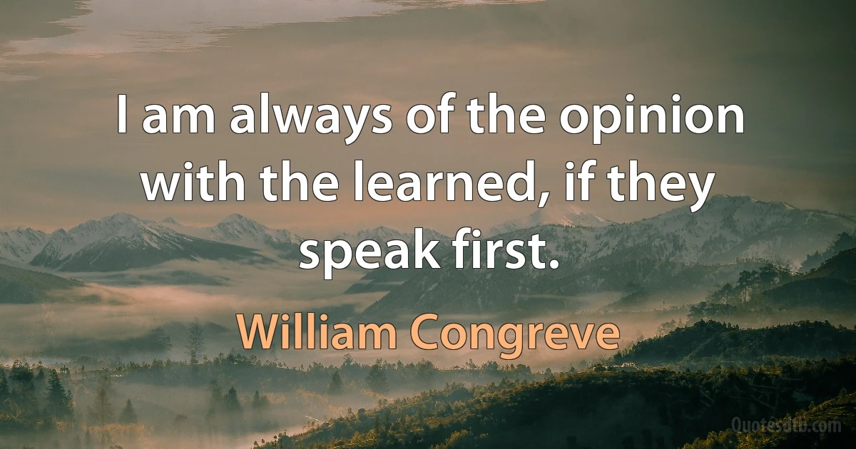 I am always of the opinion with the learned, if they speak first. (William Congreve)