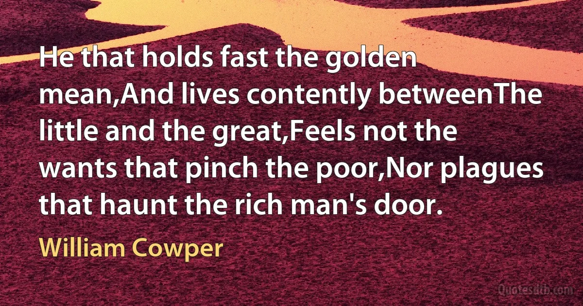 He that holds fast the golden mean,And lives contently betweenThe little and the great,Feels not the wants that pinch the poor,Nor plagues that haunt the rich man's door. (William Cowper)