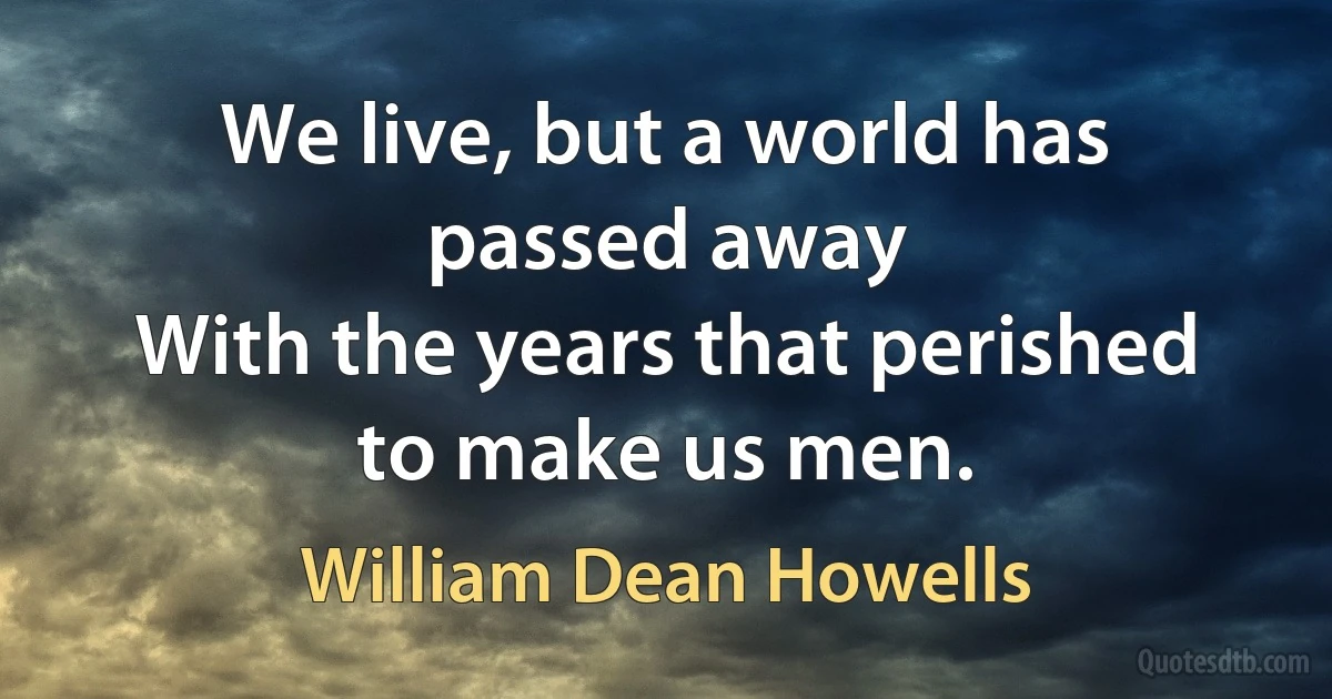 We live, but a world has passed away
With the years that perished to make us men. (William Dean Howells)