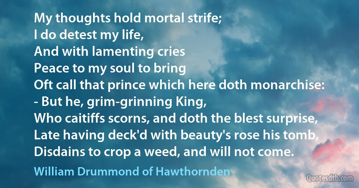 My thoughts hold mortal strife;
I do detest my life,
And with lamenting cries
Peace to my soul to bring
Oft call that prince which here doth monarchise:
- But he, grim-grinning King,
Who caitiffs scorns, and doth the blest surprise,
Late having deck'd with beauty's rose his tomb,
Disdains to crop a weed, and will not come. (William Drummond of Hawthornden)