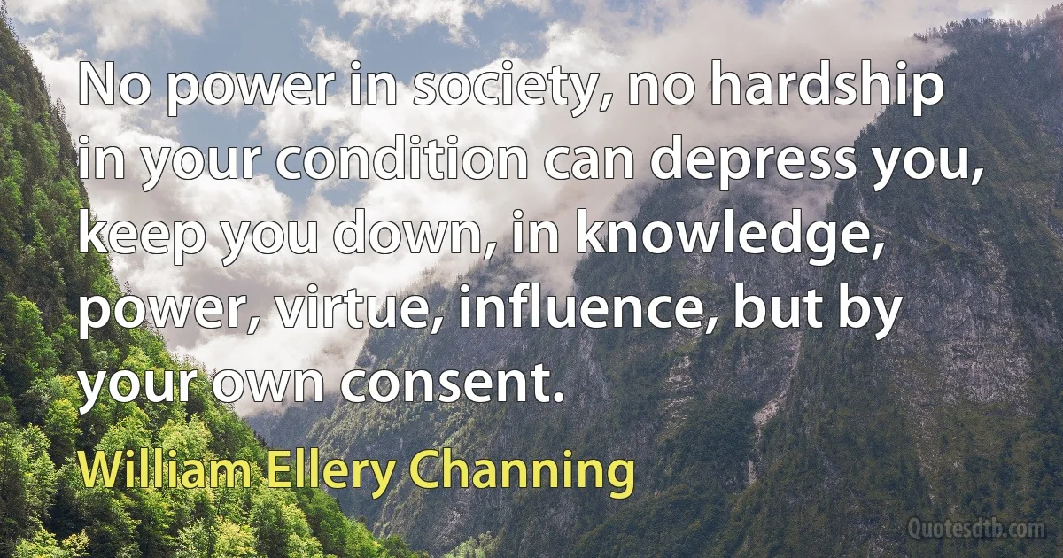 No power in society, no hardship in your condition can depress you, keep you down, in knowledge, power, virtue, influence, but by your own consent. (William Ellery Channing)