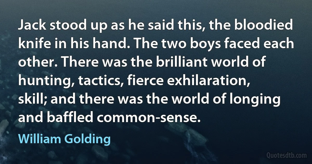 Jack stood up as he said this, the bloodied knife in his hand. The two boys faced each other. There was the brilliant world of hunting, tactics, fierce exhilaration, skill; and there was the world of longing and baffled common-sense. (William Golding)