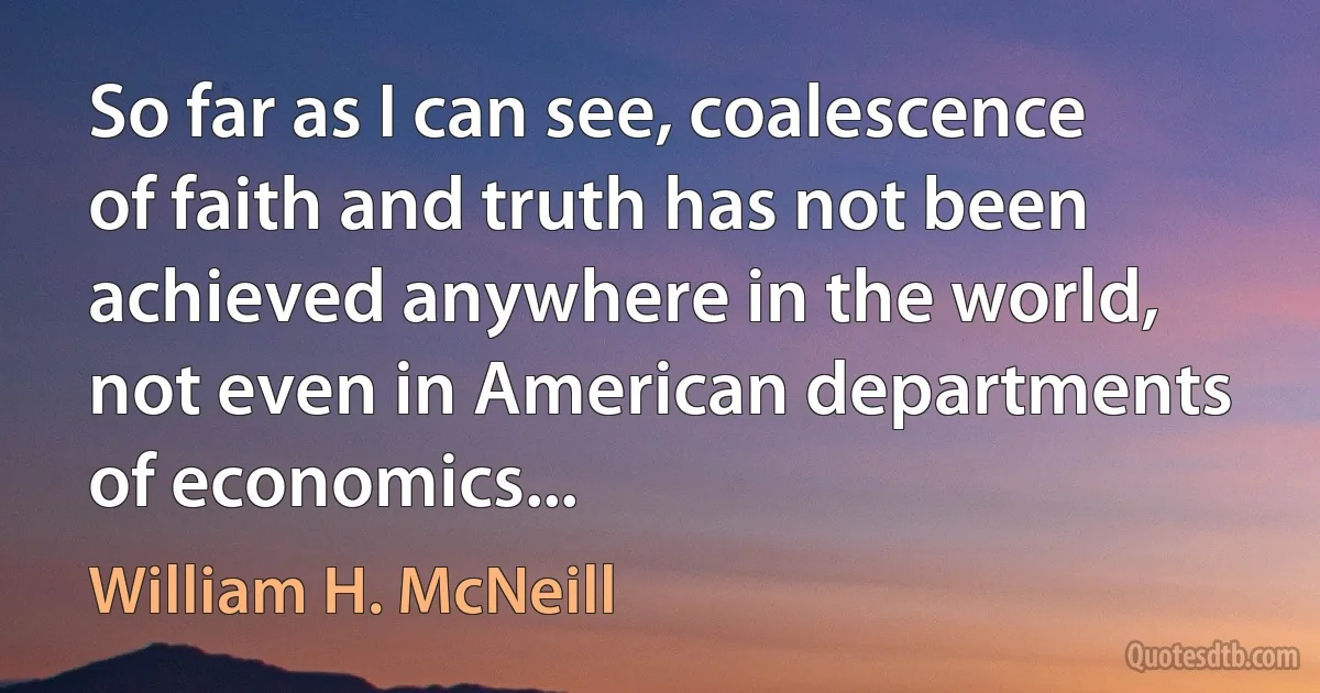 So far as I can see, coalescence of faith and truth has not been achieved anywhere in the world, not even in American departments of economics... (William H. McNeill)