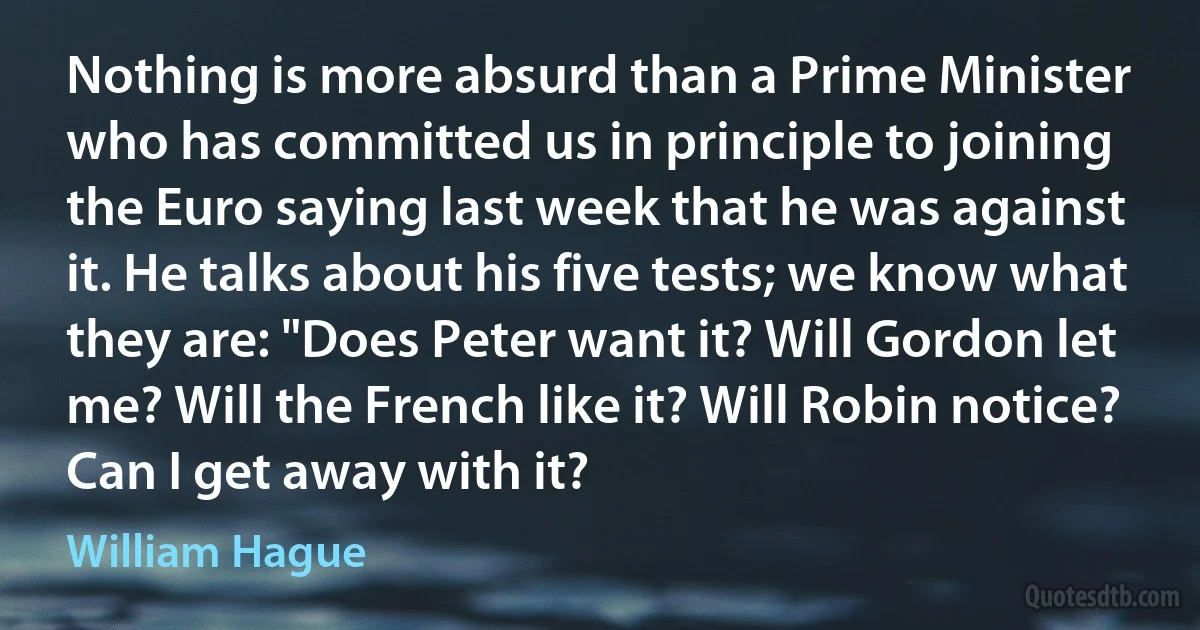 Nothing is more absurd than a Prime Minister who has committed us in principle to joining the Euro saying last week that he was against it. He talks about his five tests; we know what they are: "Does Peter want it? Will Gordon let me? Will the French like it? Will Robin notice? Can I get away with it? (William Hague)