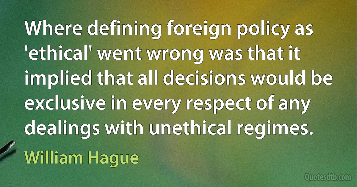 Where defining foreign policy as 'ethical' went wrong was that it implied that all decisions would be exclusive in every respect of any dealings with unethical regimes. (William Hague)