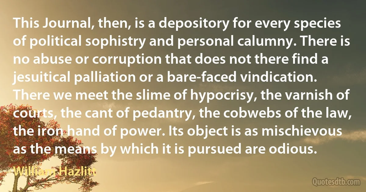 This Journal, then, is a depository for every species of political sophistry and personal calumny. There is no abuse or corruption that does not there find a jesuitical palliation or a bare-faced vindication. There we meet the slime of hypocrisy, the varnish of courts, the cant of pedantry, the cobwebs of the law, the iron hand of power. Its object is as mischievous as the means by which it is pursued are odious. (William Hazlitt)