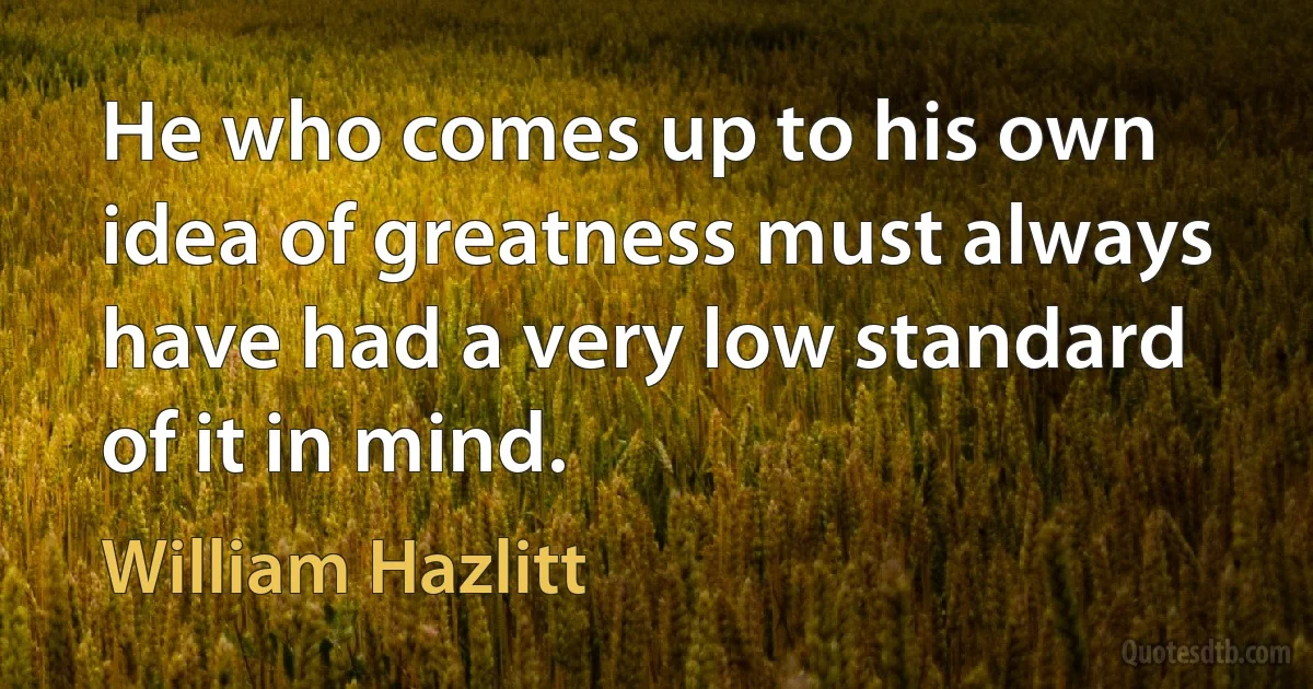 He who comes up to his own idea of greatness must always have had a very low standard of it in mind. (William Hazlitt)