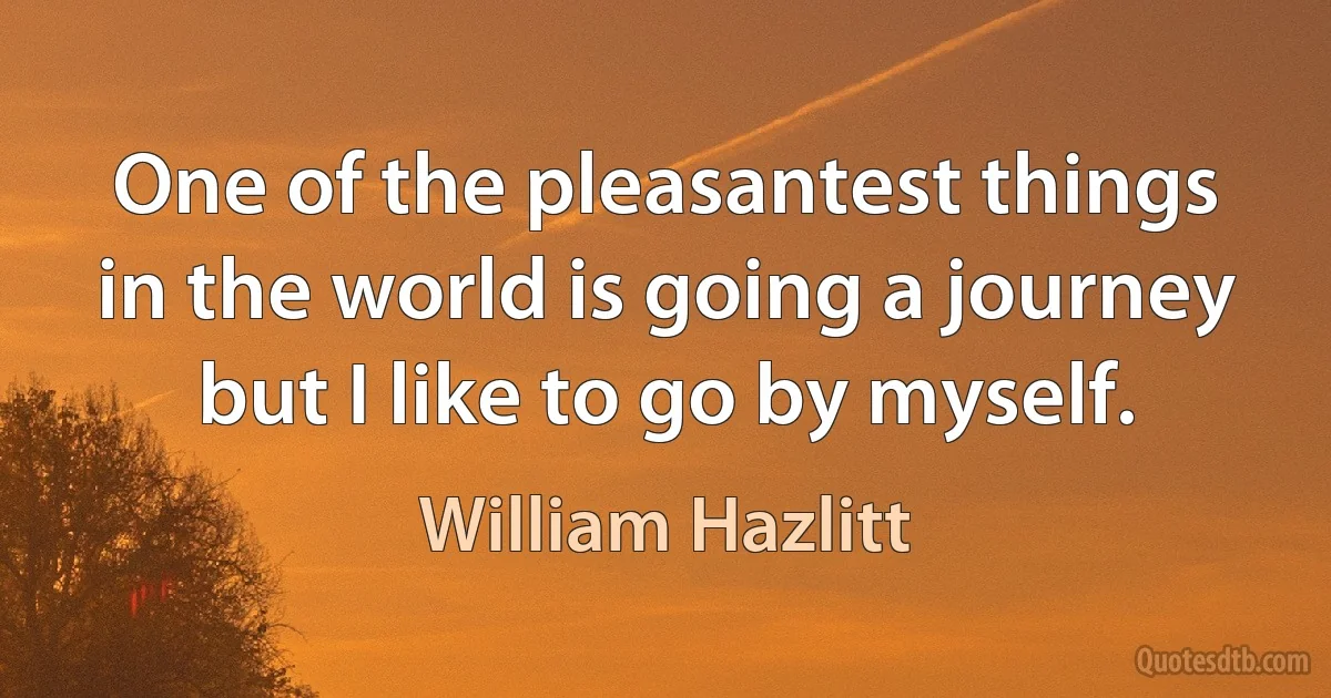 One of the pleasantest things in the world is going a journey but I like to go by myself. (William Hazlitt)