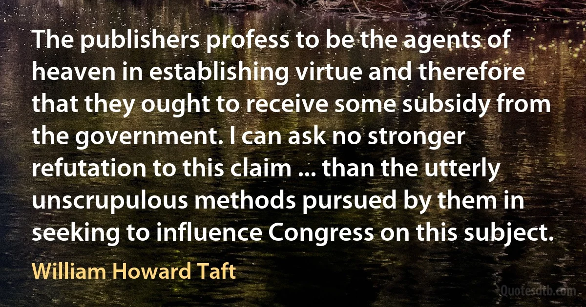 The publishers profess to be the agents of heaven in establishing virtue and therefore that they ought to receive some subsidy from the government. I can ask no stronger refutation to this claim ... than the utterly unscrupulous methods pursued by them in seeking to influence Congress on this subject. (William Howard Taft)