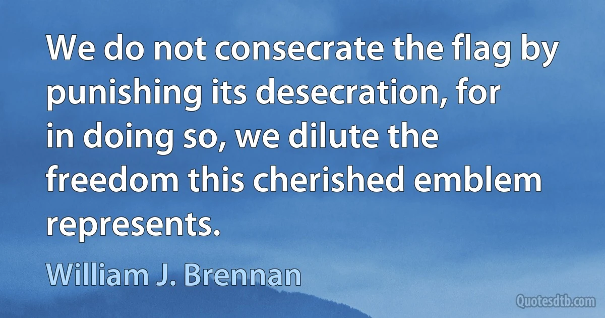 We do not consecrate the flag by punishing its desecration, for in doing so, we dilute the freedom this cherished emblem represents. (William J. Brennan)